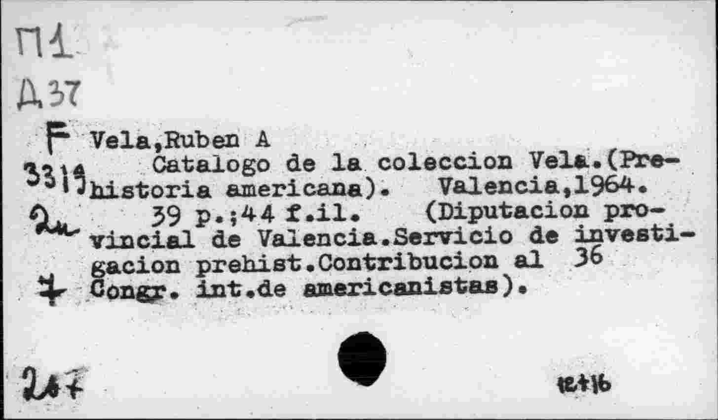 ﻿А 37
F Vela,Ruben A Catalogo ce ха u*Jhistoria americana) Ou 59p.j44t.il.
Catalogo de la coleccion Vela.(Pre— ______	).	Valencia,1964.
Q. 59 p.î44f.il.	(Diputacion рго-
vincial de Val en cia. Servi ci о de investi— Žacion prehist • Contribucipn al 36
ongr. int.de americanistas ) •

